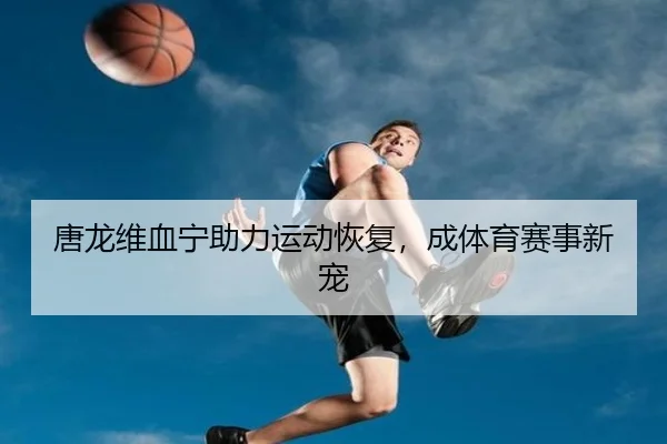 唐龙维血宁助力运动恢复，成体育赛事新宠