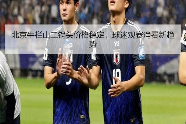 北京牛栏山二锅头价格稳定，球迷观赛消费新趋势